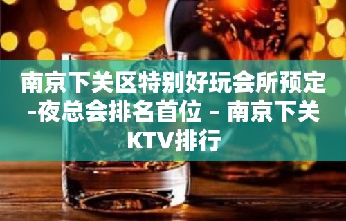 南京下关区特别好玩会所预定-夜总会排名首位 – 南京下关KTV排行