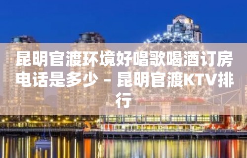 昆明官渡环境好唱歌喝酒订房电话是多少 – 昆明官渡KTV排行