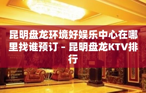 昆明盘龙环境好娱乐中心在哪里找谁预订 – 昆明盘龙KTV排行