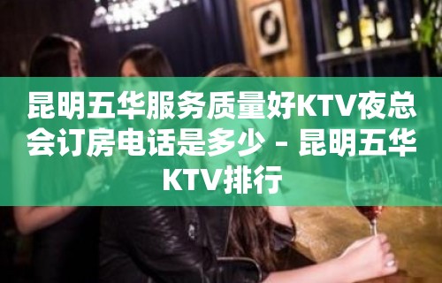 昆明五华服务质量好KTV夜总会订房电话是多少 – 昆明五华KTV排行