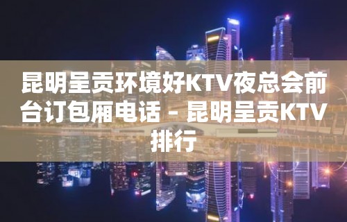 昆明呈贡环境好KTV夜总会前台订包厢电话 – 昆明呈贡KTV排行