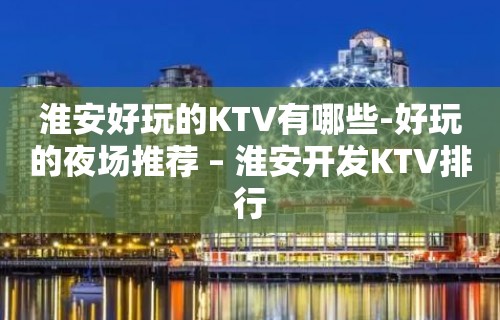 淮安好玩的KTV有哪些-好玩的夜场推荐 – 淮安开发KTV排行