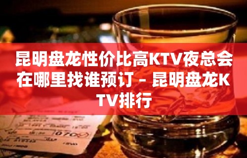 昆明盘龙性价比高KTV夜总会在哪里找谁预订 – 昆明盘龙KTV排行