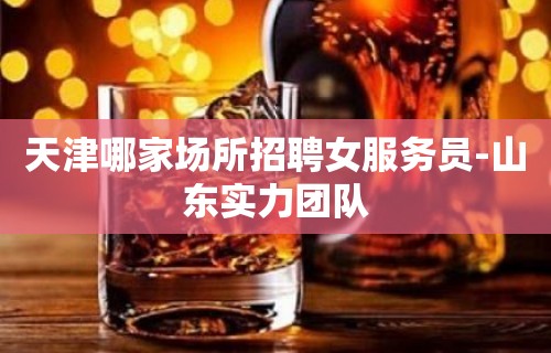 天津哪家场所招聘女服务员-山东实力团队