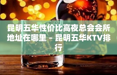 昆明五华性价比高夜总会会所地址在哪里 – 昆明五华KTV排行