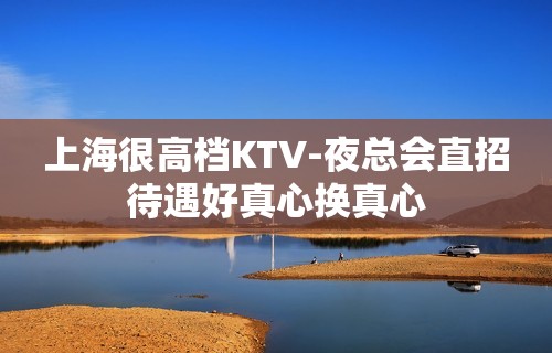 上海很高档KTV-夜总会直招待遇好真心换真心