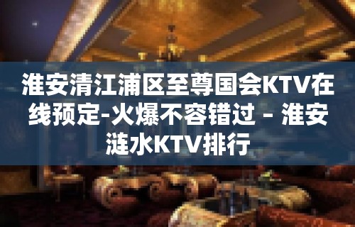 淮安清江浦区至尊国会KTV在线预定-火爆不容错过 – 淮安涟水KTV排行