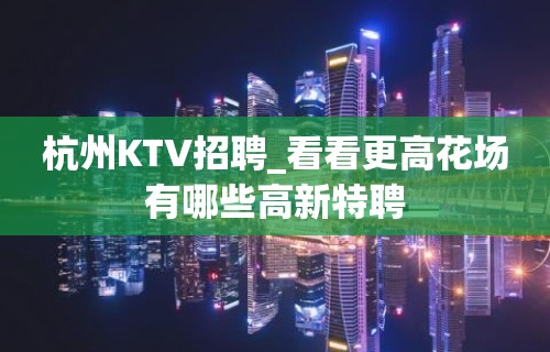 杭州KTV招聘_看看更高花场有哪些高新特聘