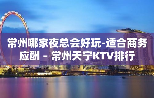 常州哪家夜总会好玩-适合商务应酬 – 常州天宁KTV排行