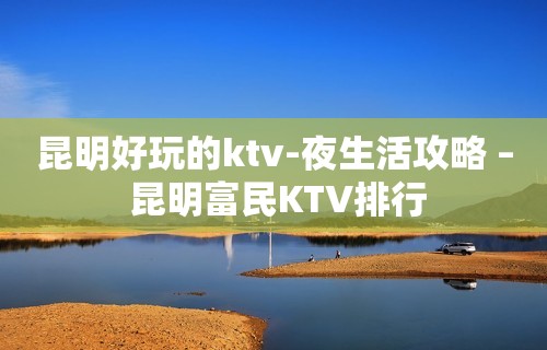 昆明好玩的ktv-夜生活攻略 – 昆明富民KTV排行