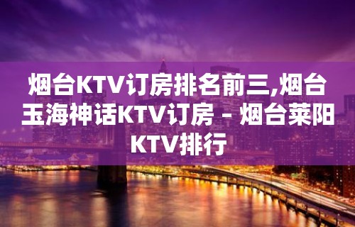 烟台KTV订房排名前三,烟台玉海神话KTV订房 – 烟台莱阳KTV排行