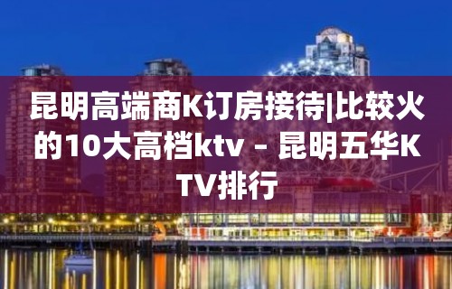 昆明高端商K订房接待|比较火的10大高档ktv – 昆明五华KTV排行