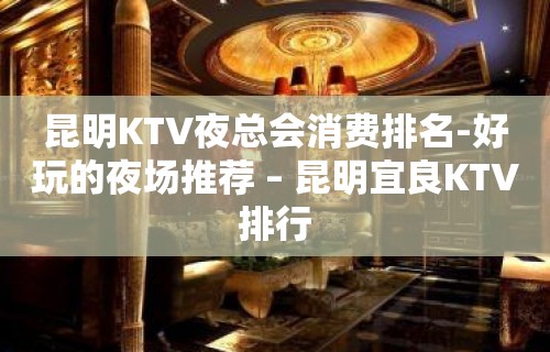 昆明KTV夜总会消费排名-好玩的夜场推荐 – 昆明宜良KTV排行