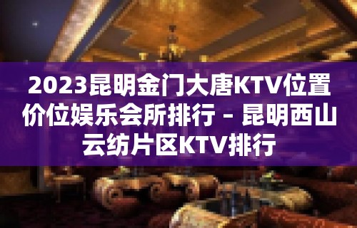 2023昆明金门大唐KTV位置价位娱乐会所排行 – 昆明西山云纺片区KTV排行