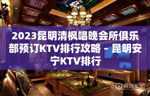 2023昆明清枫唱晚会所俱乐部预订KTV排行攻略 – 昆明安宁KTV排行