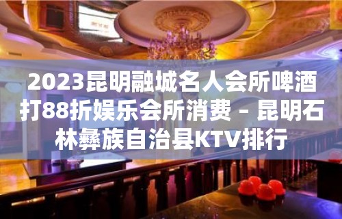 2023昆明融城名人会所啤酒打88折娱乐会所消费 – 昆明石林彝族自治县KTV排行