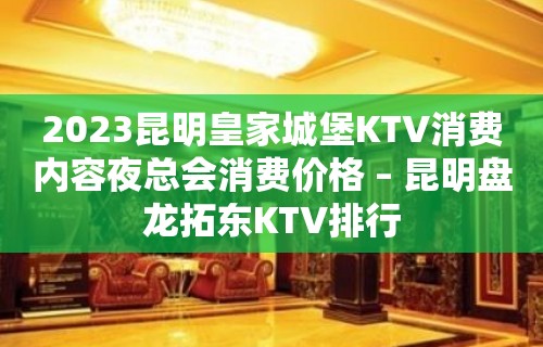 2023昆明皇家城堡KTV消费内容夜总会消费价格 – 昆明盘龙拓东KTV排行