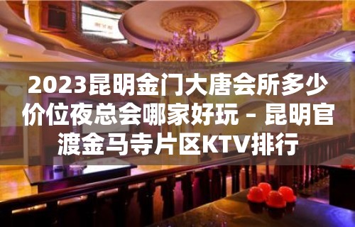 2023昆明金门大唐会所多少价位夜总会哪家好玩 – 昆明官渡金马寺片区KTV排行