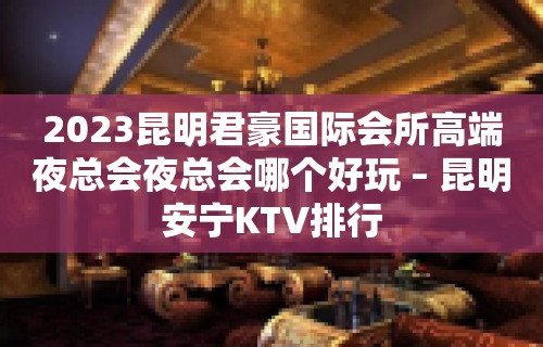 2023昆明君豪国际会所高端夜总会夜总会哪个好玩 – 昆明安宁KTV排行