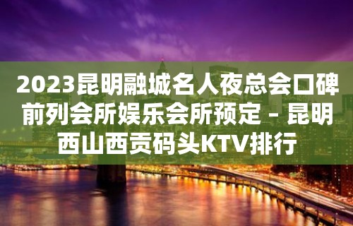 2023昆明融城名人夜总会口碑前列会所娱乐会所预定 – 昆明西山西贡码头KTV排行