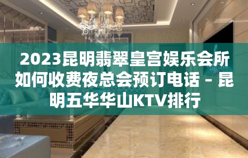 2023昆明翡翠皇宫娱乐会所如何收费夜总会预订电话 – 昆明五华华山KTV排行