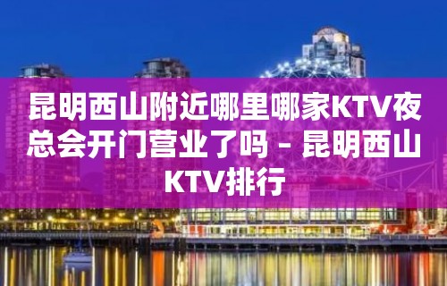 昆明西山附近哪里哪家KTV夜总会开门营业了吗 – 昆明西山KTV排行