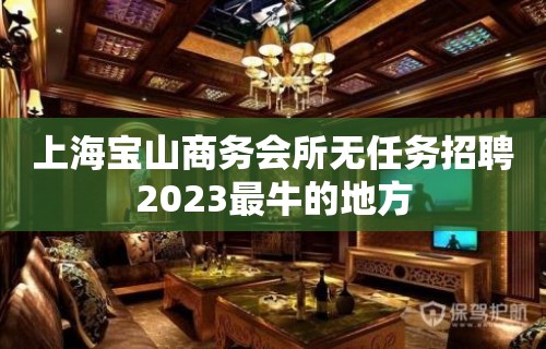 上海宝山商务会所无任务招聘2023最牛的地方