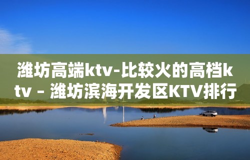 潍坊高端ktv-比较火的高档ktv – 潍坊滨海开发区KTV排行