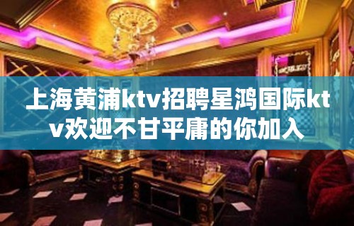 上海黄浦ktv招聘星鸿国际ktv欢迎不甘平庸的你加入