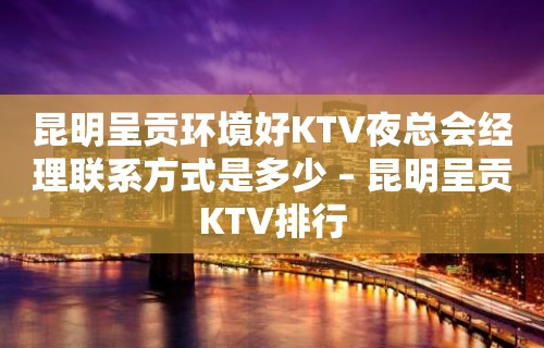 昆明呈贡环境好KTV夜总会经理联系方式是多少 – 昆明呈贡KTV排行