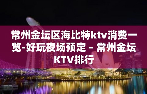 常州金坛区海比特ktv消费一览-好玩夜场预定 – 常州金坛KTV排行