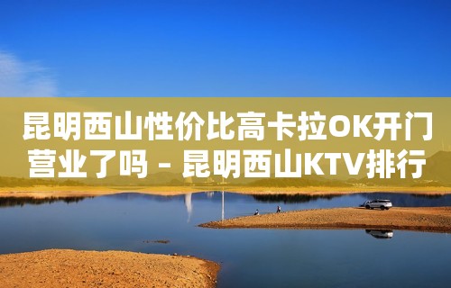 昆明西山性价比高卡拉OK开门营业了吗 – 昆明西山KTV排行