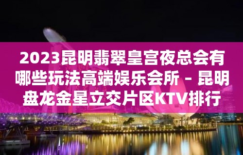 2023昆明翡翠皇宫夜总会有哪些玩法高端娱乐会所 – 昆明盘龙金星立交片区KTV排行