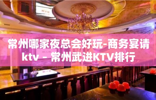 常州哪家夜总会好玩-商务宴请ktv – 常州武进KTV排行