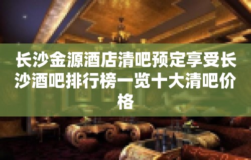 长沙金源酒店清吧预定享受长沙酒吧排行榜一览十大清吧价格