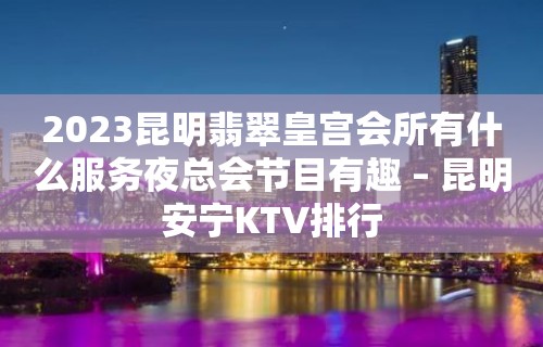 2023昆明翡翠皇宫会所有什么服务夜总会节目有趣 – 昆明安宁KTV排行