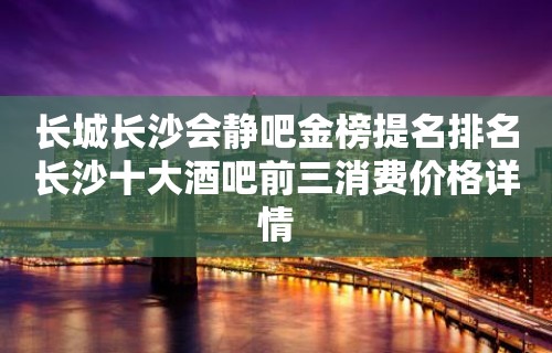 长城长沙会静吧金榜提名排名长沙十大酒吧前三消费价格详情