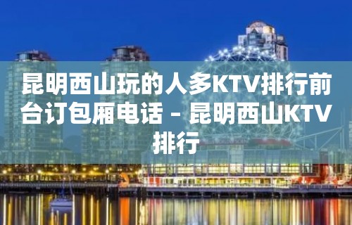 昆明西山玩的人多KTV排行前台订包厢电话 – 昆明西山KTV排行