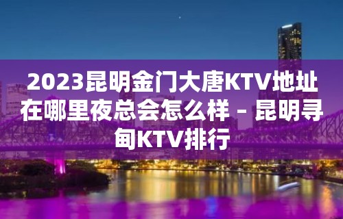 2023昆明金门大唐KTV地址在哪里夜总会怎么样 – 昆明寻甸KTV排行