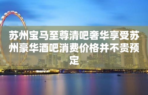 苏州宝马至尊清吧奢华享受苏州豪华酒吧消费价格并不贵预定