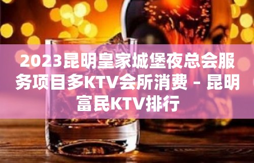 2023昆明皇家城堡夜总会服务项目多KTV会所消费 – 昆明富民KTV排行