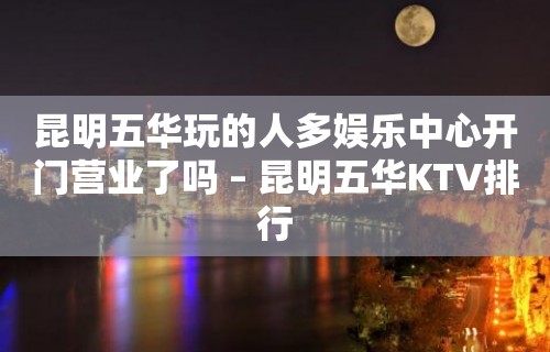 昆明五华玩的人多娱乐中心开门营业了吗 – 昆明五华KTV排行