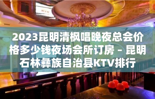 2023昆明清枫唱晚夜总会价格多少钱夜场会所订房 – 昆明石林彝族自治县KTV排行