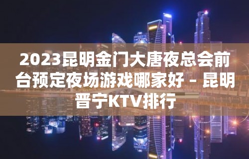 2023昆明金门大唐夜总会前台预定夜场游戏哪家好 – 昆明晋宁KTV排行