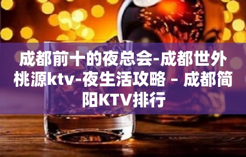 成都前十的夜总会-成都世外桃源ktv-夜生活攻略 – 成都简阳KTV排行