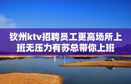 钦州ktv招聘员工更高场所上班无压力有苏总带你上班