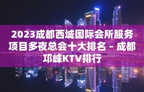 2023成都西城国际会所服务项目多夜总会十大排名 – 成都邛崃KTV排行