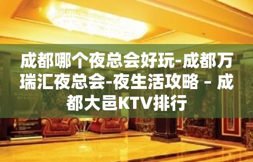 成都哪个夜总会好玩-成都万瑞汇夜总会-夜生活攻略 – 成都大邑KTV排行