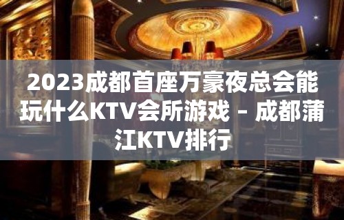 2023成都首座万豪夜总会能玩什么KTV会所游戏 – 成都蒲江KTV排行