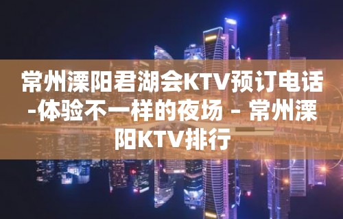 常州溧阳君湖会KTV预订电话-体验不一样的夜场 – 常州溧阳KTV排行